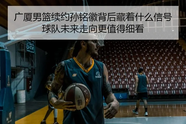广厦男篮续约孙铭徽背后藏着什么信号球队未来走向更值得细看 - Sina Sports